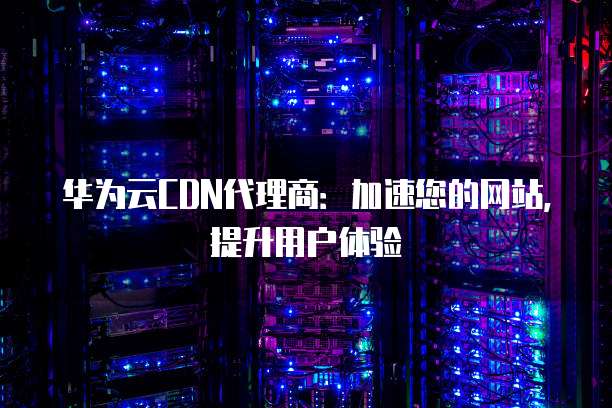 华为云CDN代理商：加速您的网站，提升用户体验