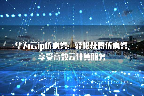 华为云ip优惠券:轻松获得优惠券,享受高效云计算服务