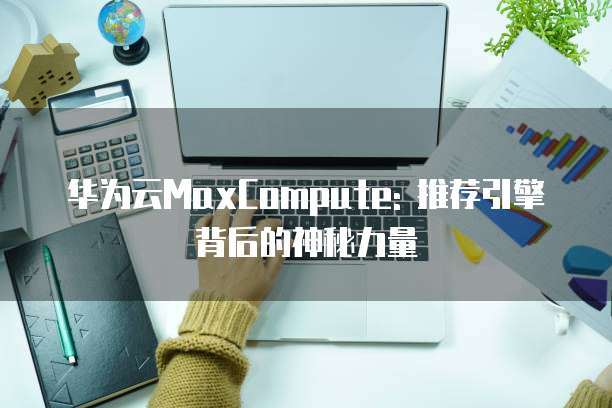 华为云MaxCompute: 推荐引擎背后的神秘力量