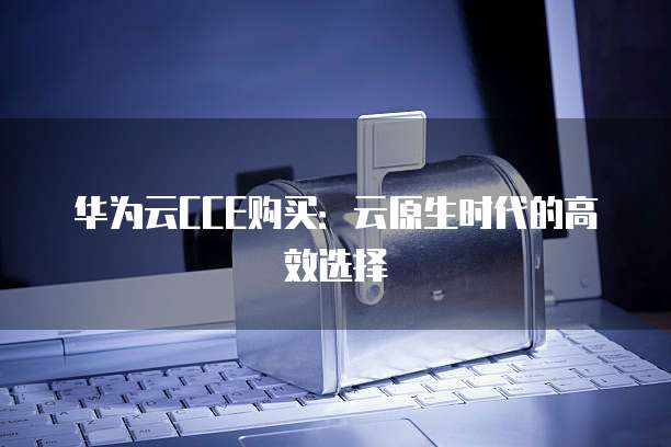 华为云CCE购买:云原生时代的高效选择