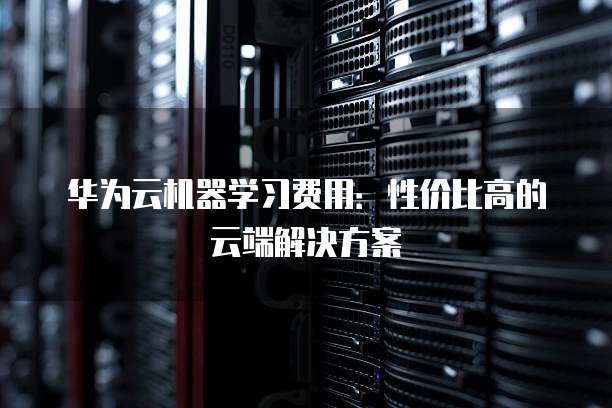 华为云机器学习费用:性价比高的云端解决方案