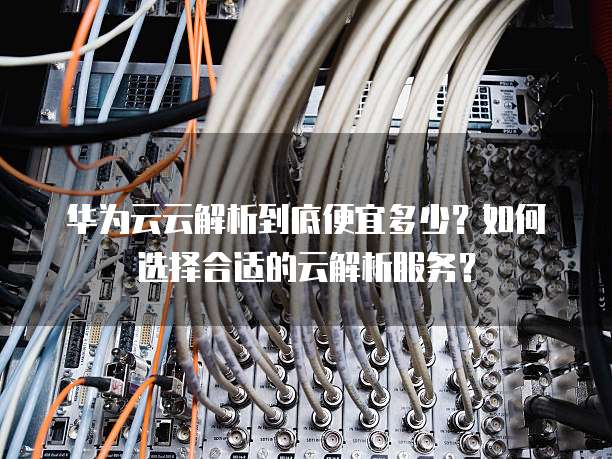 华为云云解析到底便宜多少?如何选择合适的云解析服务?