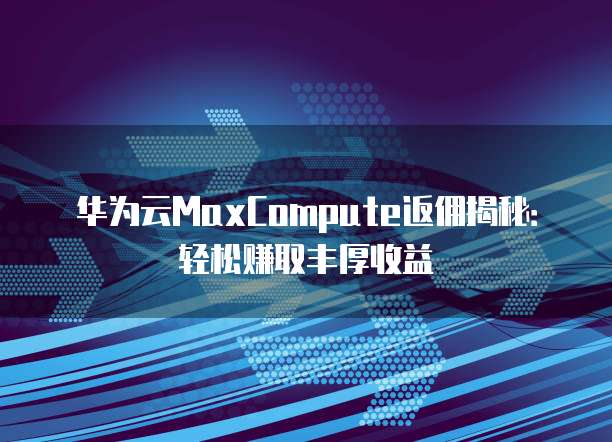 华为云MaxCompute返佣揭秘:轻松赚取丰厚收益