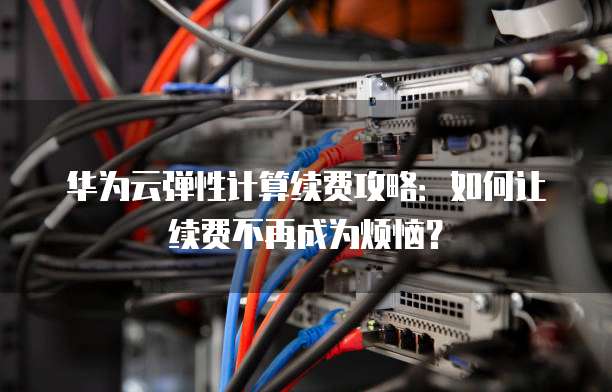 华为云弹性计算续费攻略：如何让续费不再成为烦恼？