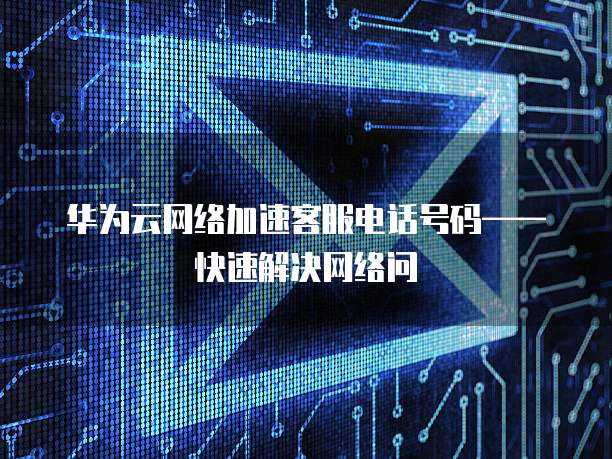 华为云网络加速客服电话号码——快速解决网络问