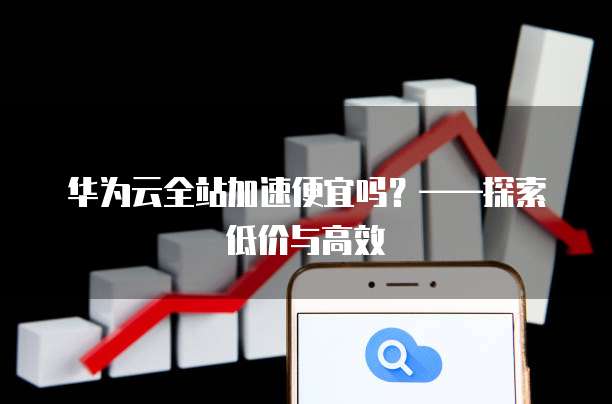 华为云全站加速便宜吗?——探索低价与高效