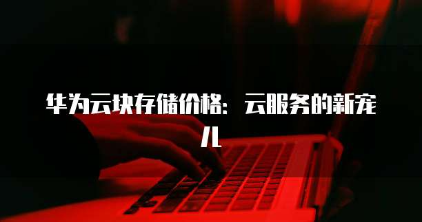 华为云块存储价格：云服务的新宠儿