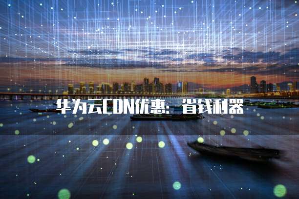 华为云CDN优惠:省钱利器