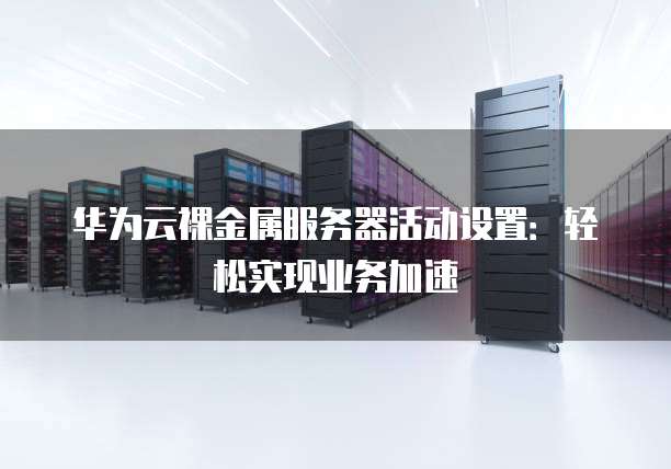 华为云裸金属服务器活动设置:轻松实现业务加速