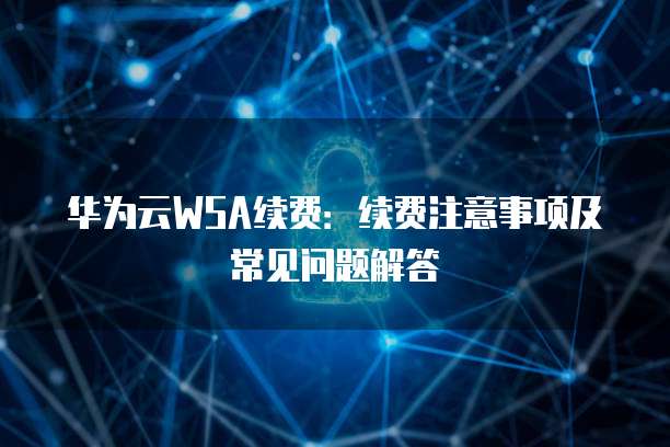华为云WSA续费:续费注意事项及常见问题解答