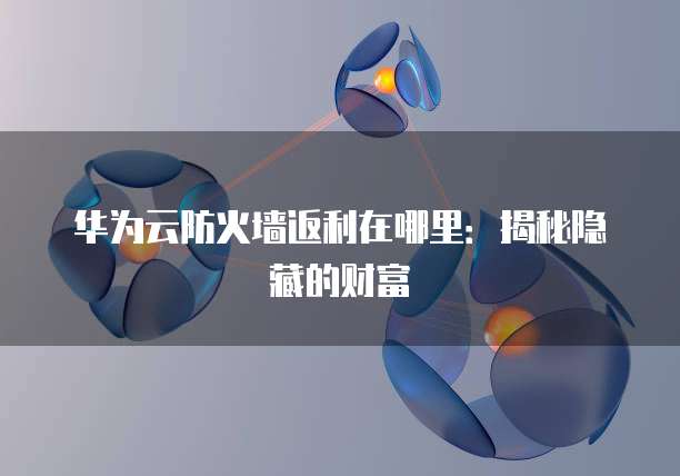 华为云防火墙返利在哪里：揭秘隐藏的财富
