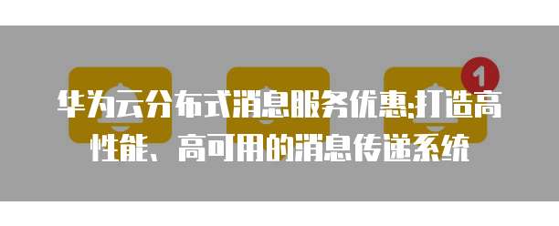 华为云分布式消息服务优惠:打造高性能、高可用的消息传递系统