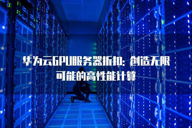 华为云GPU服务器折扣: 创造无限可能的高性能计算
