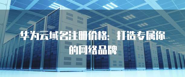华为云域名注册价格:打造专属你的网络品牌