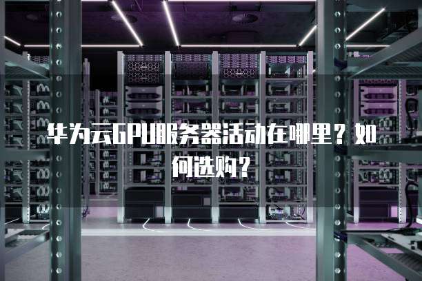 华为云GPU服务器活动在哪里?如何选购?
