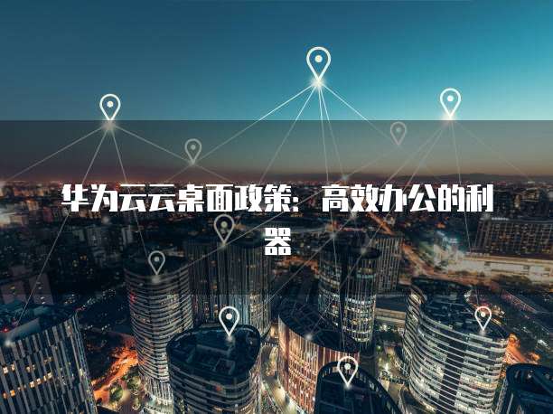 华为云云桌面政策:高效办公的利器