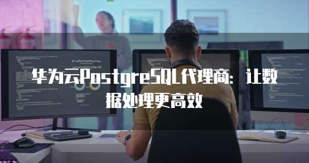 华为云PostgreSQL代理商:让数据处理更高效