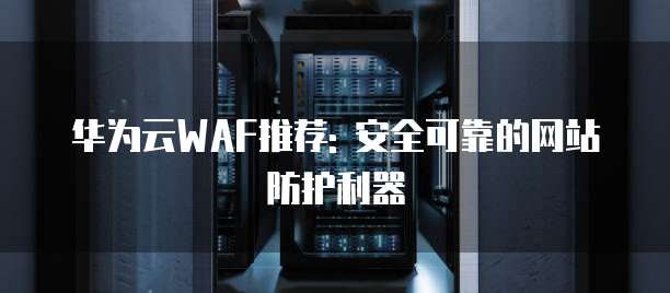 华为云WAF推荐: 安全可靠的网站防护利器