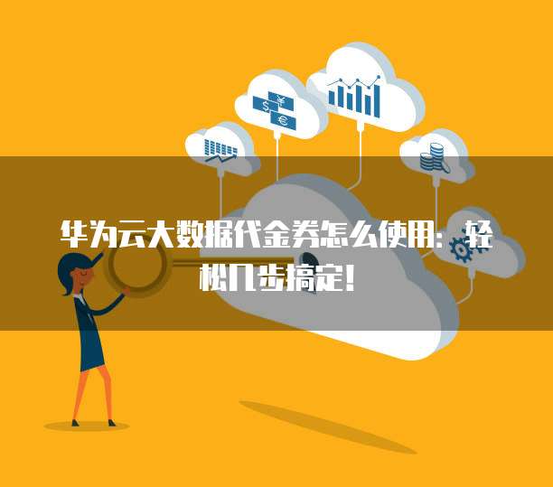 华为云大数据代金券怎么使用:轻松几步搞定!