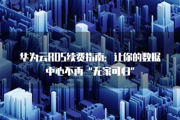 华为云RDS续费指南:让你的数据中心不再“无家可归”