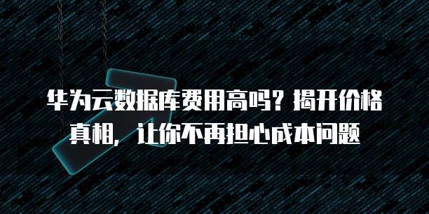 华为云数据库费用高吗？揭开价格真相，让你不再担心成本问题