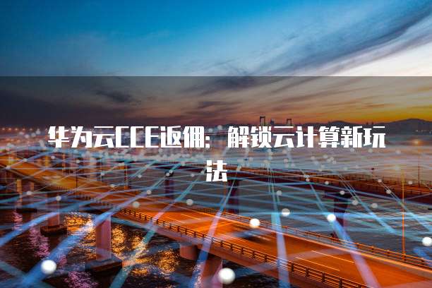 华为云CCE返佣：解锁云计算新玩法