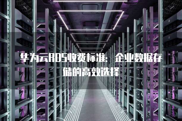 华为云RDS收费标准：企业数据存储的高效选择