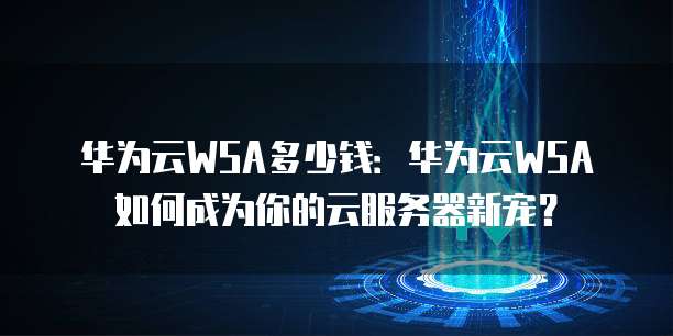 华为云WSA多少钱:华为云WSA如何成为你的云服务器新宠?