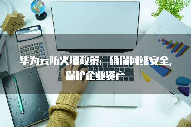 华为云防火墙政策:确保网络安全,保护企业资产