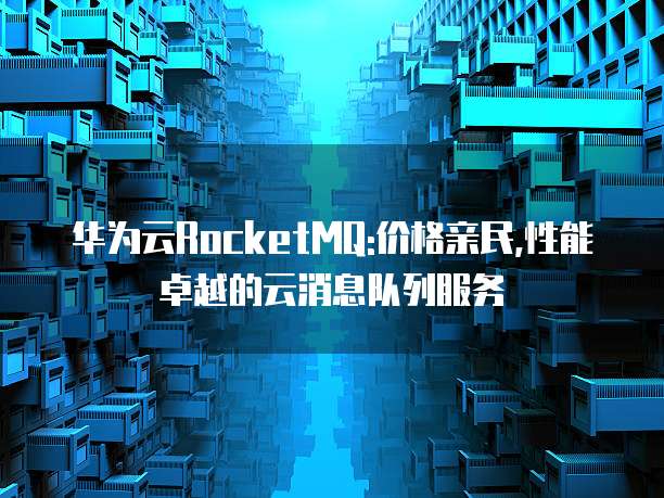 华为云RocketMQ:价格亲民,性能卓越的云消息队列服务