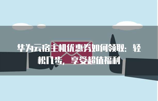 华为云宿主机优惠券如何领取:轻松几步,享受超值福利