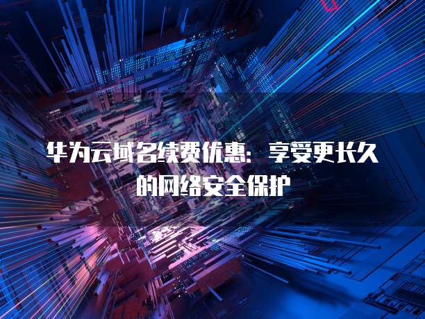 华为云域名续费优惠：享受更长久的网络安全保护