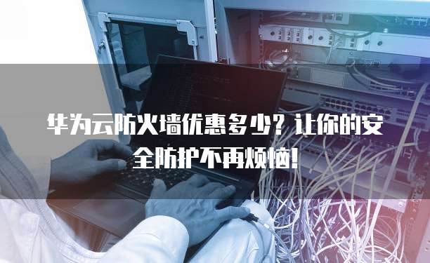 华为云防火墙优惠多少？让你的安全防护不再烦恼！