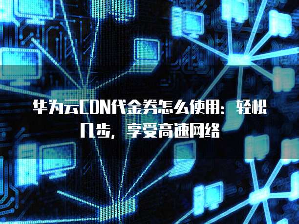华为云CDN代金券怎么使用:轻松几步,享受高速网络