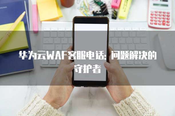 华为云WAF客服电话: 问题解决的守护者