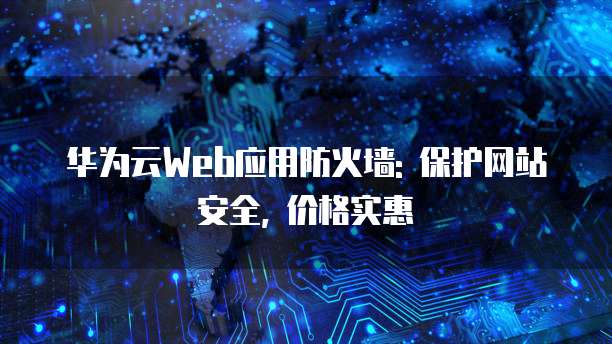 华为云Web应用防火墙: 保护网站安全, 价格实惠