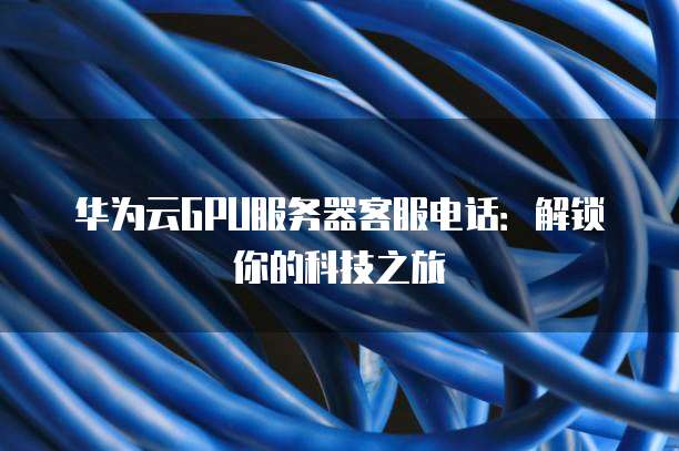 华为云GPU服务器客服电话:解锁你的科技之旅