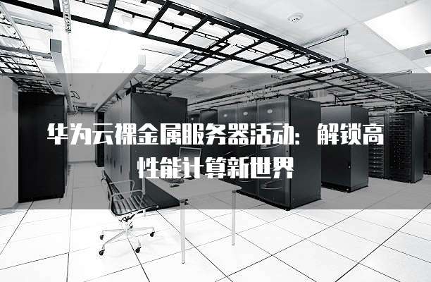 华为云裸金属服务器活动：解锁高性能计算新世界
