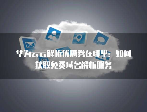 华为云云解析优惠券在哪里:如何获取免费域名解析服务