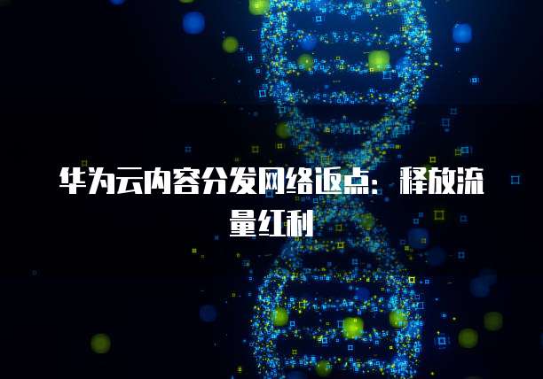 华为云内容分发网络返点:释放流量红利