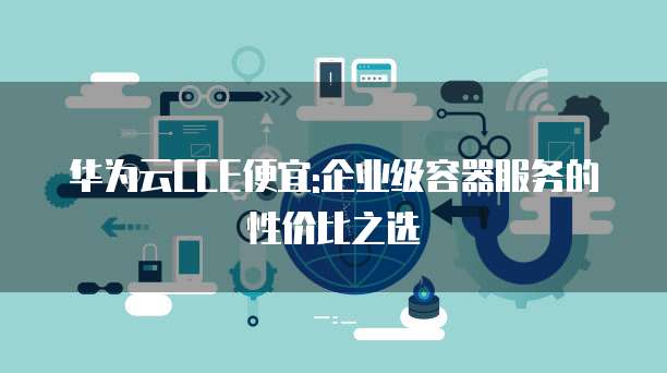 华为云CCE便宜:企业级容器服务的性价比之选