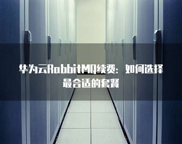 华为云RabbitMQ续费:如何选择最合适的套餐
