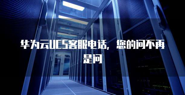 华为云UCS客服电话,您的问不再是问