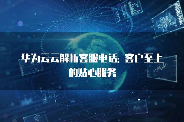 华为云云解析客服电话: 客户至上的贴心服务