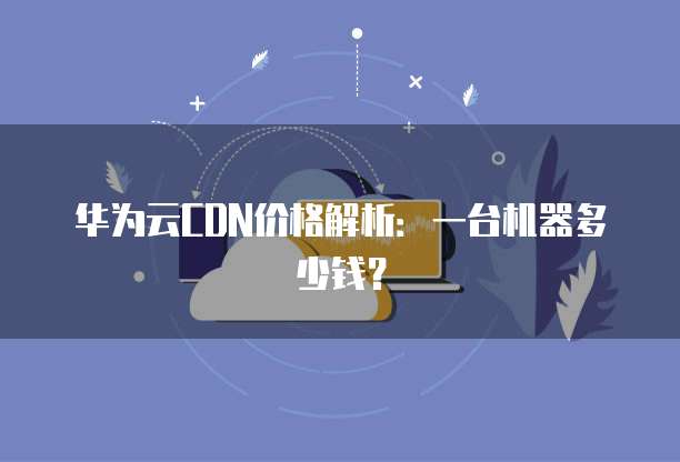 华为云CDN价格解析:一台机器多少钱?