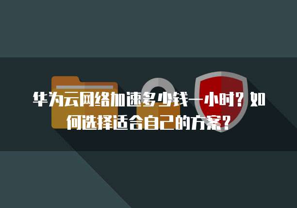华为云网络加速多少钱一小时?如何选择适合自己的方案?