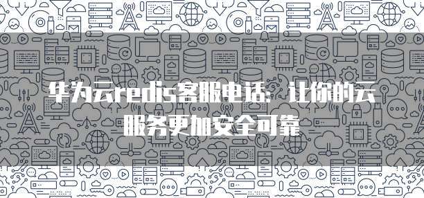 华为云redis客服电话:让你的云服务更加安全可靠