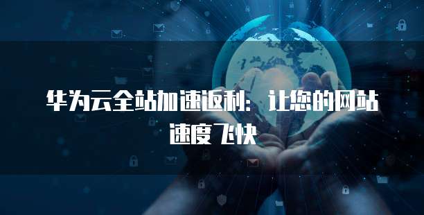 华为云全站加速返利：让您的网站速度飞快