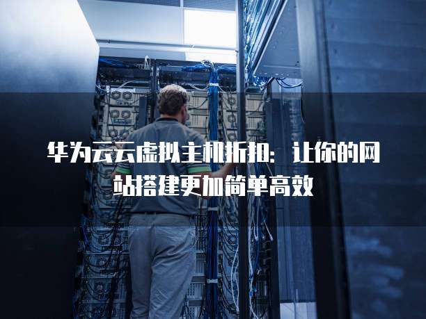 华为云云虚拟主机折扣:让你的网站搭建更加简单高效