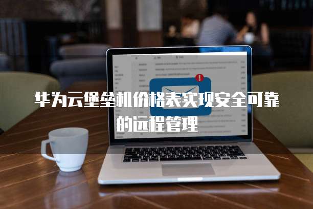 华为云堡垒机价格表实现安全可靠的远程管理